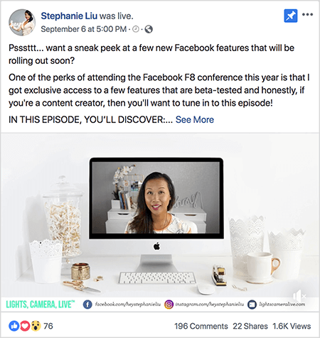 Dies ist ein Screenshot eines Facebook Live-Videopostings auf der Facebook-Seite von Stephanie Liu. Der Text über dem Video sagt „Psssttt... Möchten Sie einen kurzen Blick auf einige neue Facebook-Funktionen werfen, die in Kürze verfügbar sein werden? Einer der Vorteile der Teilnahme an der Facebook F8-Konferenz in diesem Jahr ist, dass ich exklusiven Zugang zu einigen erhalten habe Funktionen, die Beta-getestet sind und ehrlich gesagt, wenn Sie ein Content-Ersteller sind, sollten Sie sich darauf einstellen Folge! IN DIESER EPISODE ENTDECKEN SIE: ". Dann erscheint ein Link Mehr anzeigen. Unter dem Text befindet sich der Videoöffnerbildschirm. Es zeigt einen Mac-Desktop-Computer auf einem weißen Schreibtisch an einer weißen Wand. Auf beiden Seiten des Computers befinden sich mehrere weiße Behälter sowie eine weiße Maus und ein Hefter. Auf dem Mac-Desktop-Bildschirm wird das Video von Stephanie angezeigt. Sie ist eine asiatische Frau mit schwarzen Haaren, die unter ihren Schultern hängen. Sie trägt Make-up und ein weißes Hemd mit einem abstrakten Muster aus Pfirsich und Schwarz. Der Hintergrund für ihr Live-Video ist ein grauer Raum mit einem weißen Schreibtisch. Auf dem Schreibtisch liegen Bücher und eine weiße Orchidee in einem quadratischen weißen Topf. Auf dem Schreibtisch befindet sich auch eine weiße Leuchtreklame mit der Aufschrift "Hey", die ausgeschaltet ist. Am unteren Rand des Videos befindet sich ein weißer Balken mit LIGHTS, CAMERA, LIVE in blaugrünem Text und einem Facebook-Symbol mit der URL auf ihrer Facebook-Seite ein Instagram-Symbol mit der URL für ihr Instagram-Profil und ein weiteres Symbol mit der URL für sie Webseite. Das Live-Video hat 76 Reaktionen, 196 Kommentare, 22 Freigaben und 1,6.000 Aufrufe.