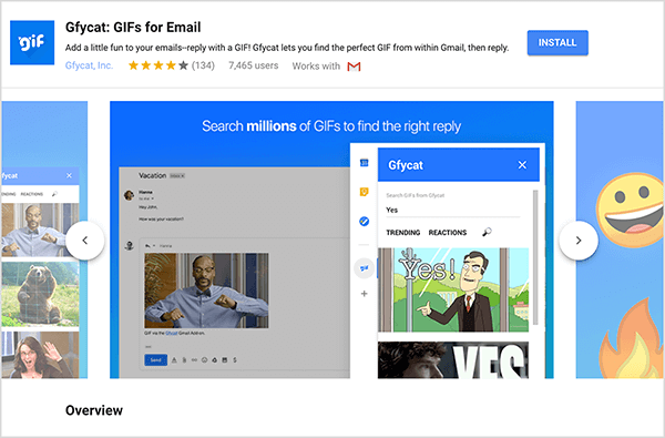 Dies ist ein Screenshot von Gfycat: GIFs für E-Mail, einem Google Mail-Add-On. Oben links in der Kopfzeile befindet sich das Gfycat-Logo, ein blaues Quadrat mit dem Wort „gif“ in weißem, sprudelndem Text. Unter dem Add-On-Titel befindet sich der Text „Fügen Sie Ihren E-Mails ein wenig Spaß hinzu - antworten Sie mit einem GIF! Mit Gfycat können Sie das perfekte GIF in Google Mail finden und dann antworten. “ Das Add-On hat eine durchschnittliche Bewertung von 4 von 5 Sternen. Es hat 7.465 Benutzer. Auf der rechten Seite der Kopfzeile befindet sich eine blaue Schaltfläche mit der Bezeichnung Installieren. Unter der Kopfzeile wird ein Schieberegler mit Bildern angezeigt, die zeigen, wie Gfycat funktioniert. Das in diesem Screenshot angezeigte Schiebereglerbild hat einen blauen Hintergrund. Oben steht in weißem Text "Durchsuchen Sie Millionen von GIFs, um die richtige Antwort zu finden". Ein Popup-Tool zur Auswahl von GIFs wird über einer abgeblendeten E-Mail-Nachricht angezeigt. Dieses Tool zeigt GIFs an, die mit dem Suchbegriff "Ja" übereinstimmen und die einen Cartoon eines weißen Mannes in einem Business-Anzug enthalten, der zeigt und sagt "Ja!" Das nächste GIF im Tool wird größtenteils aus der Ansicht abgeschnitten, aber eine Bildlaufleiste zeigt an, dass Sie durch eine Suchliste scrollen können Ergebnisse.