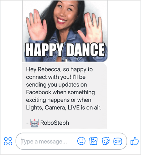 Dies ist ein Screenshot von RoboSteph, Stephanie Lius Messenger-Bot. Oben ist ein GIF von Stephanie, die tanzt. Stephanie ist eine asiatische Frau. Ihr schwarzes Haar fällt unter ihre Schultern und sie trägt Make-up und eine Jeansjacke. Sie lächelt mit den Händen in der Luft, die Handflächen zeigen nach außen. Weißer Text am unteren Rand des GIF sagt "Happy Dance". Unter dem GIF hat RoboSteph dem Benutzer die folgende Nachricht gesendet: „Hey Rebecca, ich freue mich sehr, mit Ihnen in Verbindung zu treten! Ich sende Ihnen Updates auf Facebook, wenn etwas Aufregendes passiert oder wenn Licht, Kamera, LIVE ausgestrahlt werden. - RoboSteph ”. Unter diesem Bild können Sie eine Antwort in Facebook Messenger eingeben.